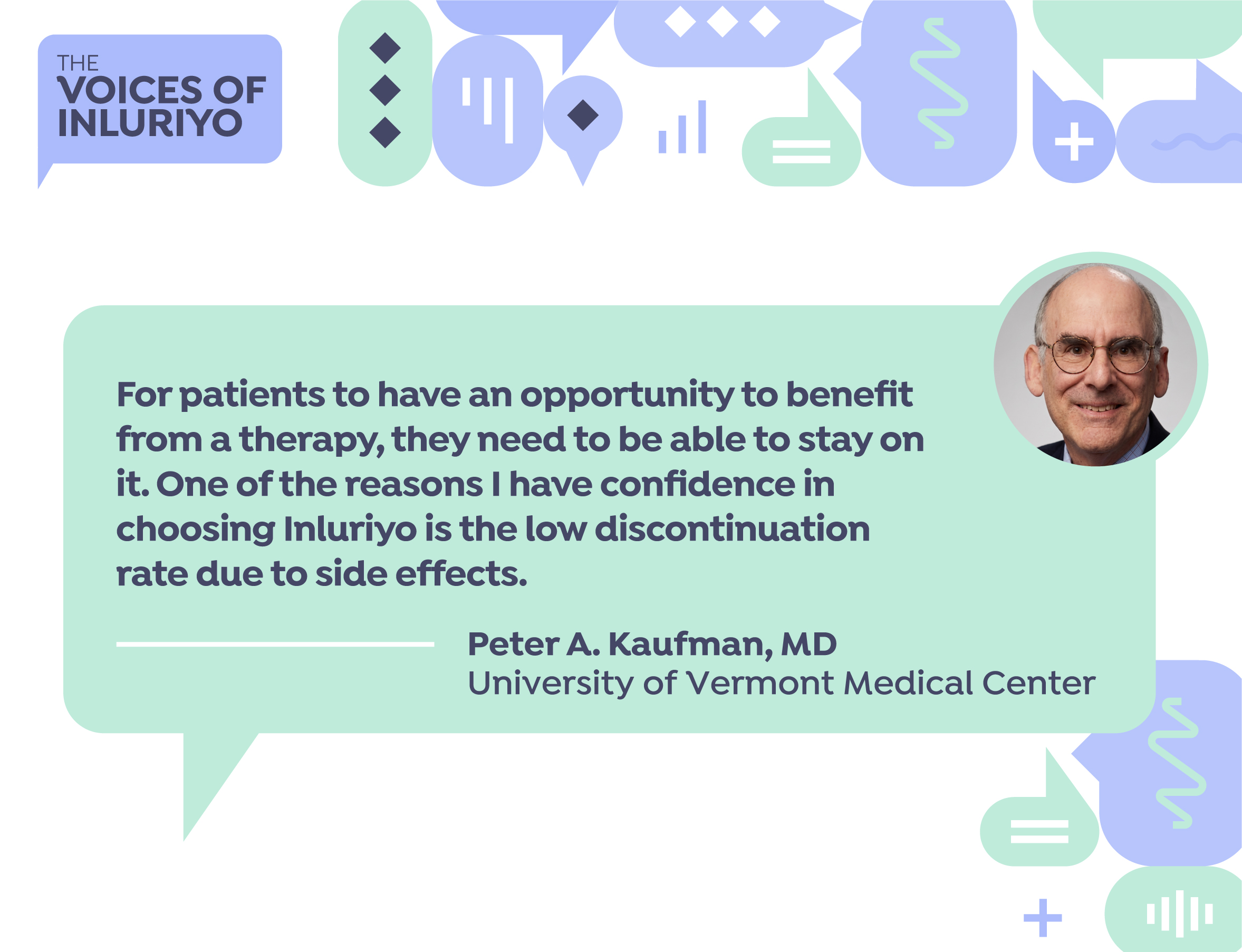 "For patients to have an opportunity to benefit from a therapy, they need to be able to stay on it. One of the reasons I have confidence in choosing Inluriyo is the low discontinuation rate due to side effects." -Peter A. Kaufman, MD. University of Vermont Medical Center